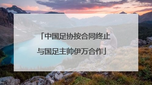 中国足协按合同终止与国足主帅伊万合作
