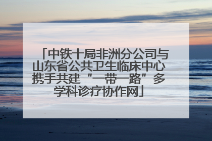中铁十局非洲分公司与山东省公共卫生临床中心携手共建“一带一路”多学科诊疗协作网