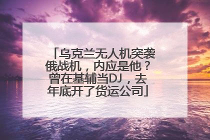 乌克兰无人机突袭俄战机，内应是他？曾在基辅当DJ，去年底开了货运公司