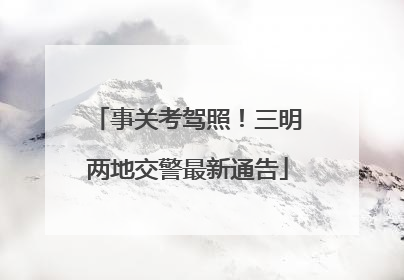 事关考驾照！三明两地交警最新通告