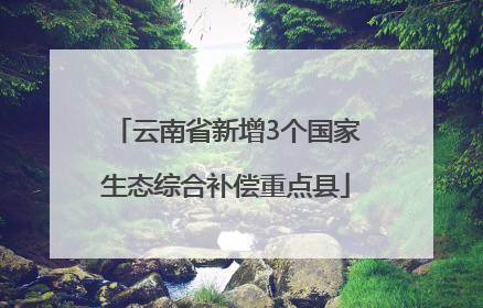 云南省新增3个国家生态综合补偿重点县