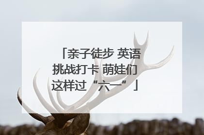 亲子徒步 英语挑战打卡 萌娃们这样过“六一”