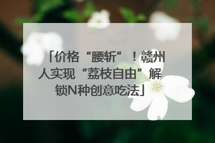 价格“腰斩”！赣州人实现“荔枝自由”解锁N种创意吃法