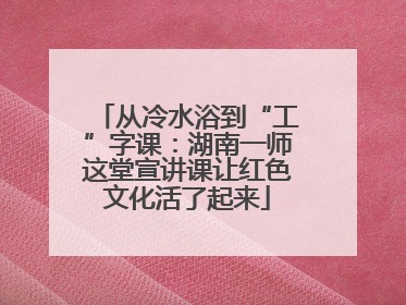 从冷水浴到“工”字课：湖南一师这堂宣讲课让红色文化活了起来