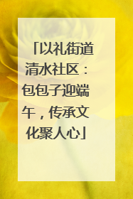 以礼街道清水社区：包包子迎端午，传承文化聚人心