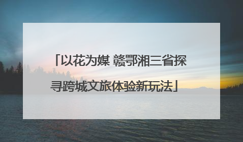 以花为媒 赣鄂湘三省探寻跨城文旅体验新玩法