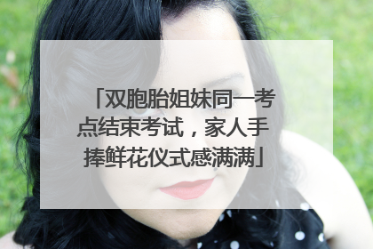 双胞胎姐妹同一考点结束考试，家人手捧鲜花仪式感满满
