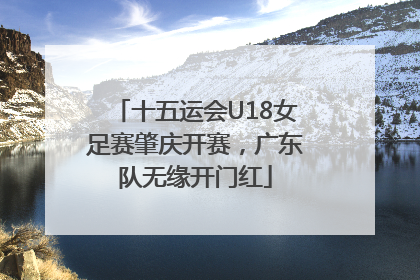 十五运会U18女足赛肇庆开赛，广东队无缘开门红