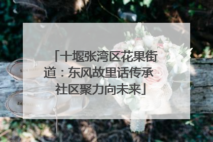 十堰张湾区花果街道：东风故里话传承 社区聚力向未来