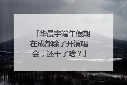 华晨宇端午假期在成都除了开演唱会，还干了啥？