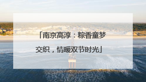 南京高淳：粽香童梦交织，情暖双节时光