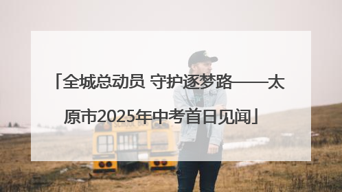 全城总动员 守护逐梦路——太原市2025年中考首日见闻
