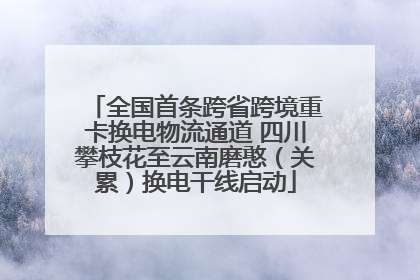 全国首条跨省跨境重卡换电物流通道 四川攀枝花至云南磨憨（关累）换电干线启动
