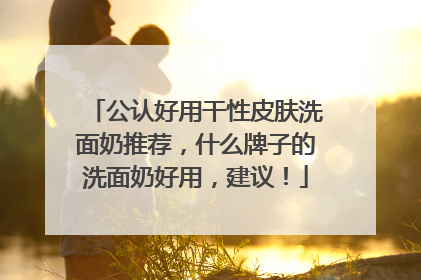 公认好用干性皮肤洗面奶推荐，什么牌子的洗面奶好用，建议！