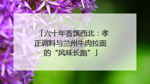 六十年香飘西北：孝正调料与兰州牛肉拉面的“风味长跑”