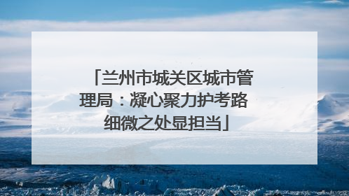兰州市城关区城市管理局：凝心聚力护考路 细微之处显担当