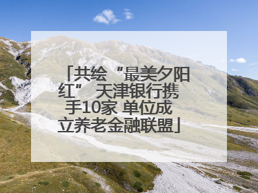 共绘“最美夕阳红” 天津银行携手10家 单位成立养老金融联盟
