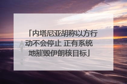 内塔尼亚胡称以方行动不会停止 正有系统地摧毁伊朗核目标
