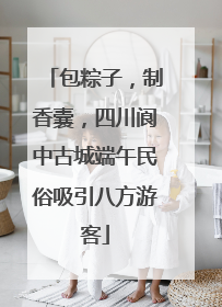 包粽子，制香囊，四川阆中古城端午民俗吸引八方游客