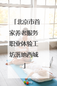 北京市首家养老服务职业体验工坊落地西城