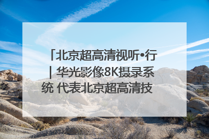 北京超高清视听•行｜华光影像8K摄录系统 代表北京超高清技术站上国家舞台