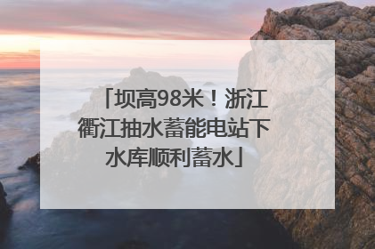 坝高98米！浙江衢江抽水蓄能电站下水库顺利蓄水