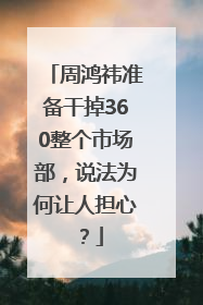 周鸿祎准备干掉360整个市场部，说法为何让人担心？