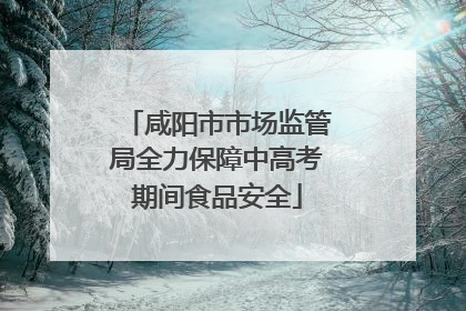 咸阳市市场监管局全力保障中高考期间食品安全