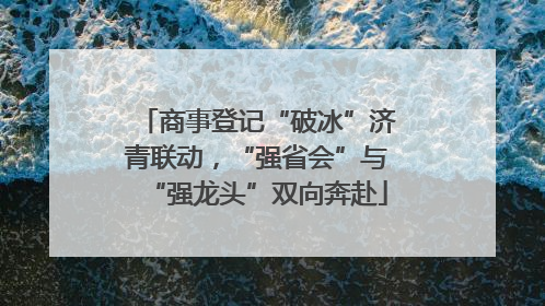 商事登记“破冰”济青联动，“强省会”与“强龙头”双向奔赴