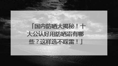 国内防晒大揭秘！十大公认好用防晒霜有哪些？这样选不踩雷！