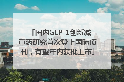 国内GLP-1创新减重药研究首次登上国际顶刊，有望年内获批上市