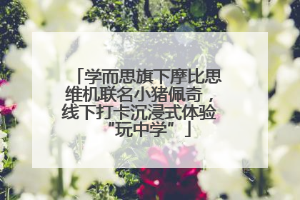 学而思旗下摩比思维机联名小猪佩奇，线下打卡沉浸式体验“玩中学”