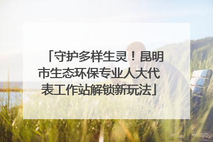 守护多样生灵！昆明市生态环保专业人大代表工作站解锁新玩法