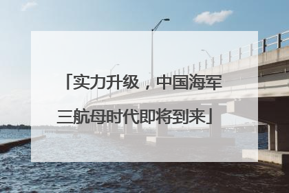 实力升级，中国海军三航母时代即将到来