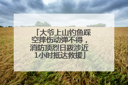 大爷上山钓鱼踩空摔伤动弹不得，消防顶烈日跋涉近1小时抵达救援