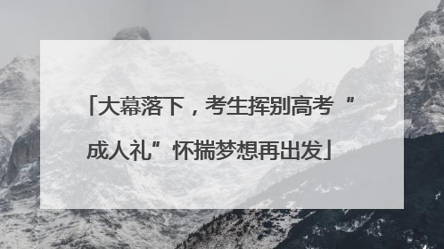 大幕落下，考生挥别高考“成人礼”怀揣梦想再出发