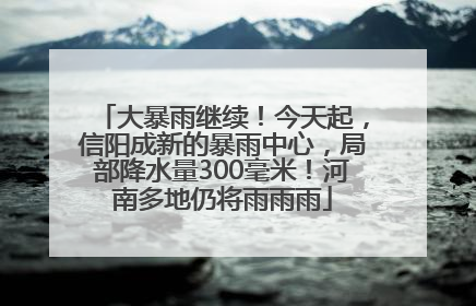 大暴雨继续！今天起，信阳成新的暴雨中心，局部降水量300毫米！河南多地仍将雨雨雨
