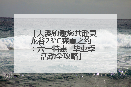 大溪镇邀您共赴灵龙谷23℃森夏之约：六一特惠+毕业季活动全攻略