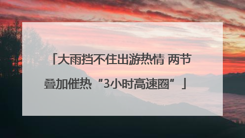 大雨挡不住出游热情 两节叠加催热“3小时高速圈”