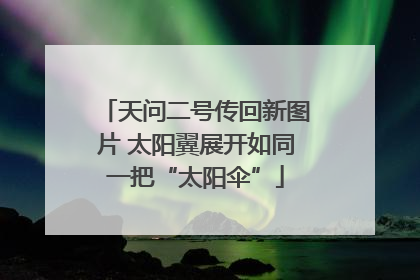 天问二号传回新图片 太阳翼展开如同一把“太阳伞”
