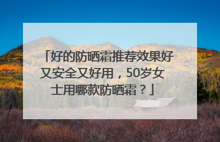 好的防晒霜推荐效果好又安全又好用，50岁女士用哪款防晒霜？