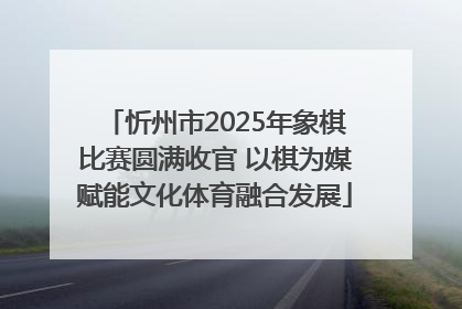 忻州市2025年象棋比赛圆满收官 以棋为媒赋能文化体育融合发展