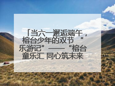 当六一邂逅端午，榕台少年的双节 “乐游记”——“榕台童乐汇 同心筑未来”六一嘉年华活动顺利举行