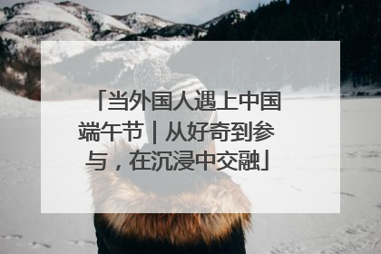 当外国人遇上中国端午节｜从好奇到参与，在沉浸中交融