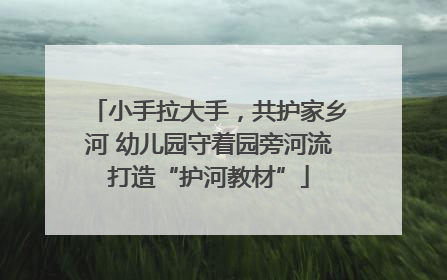 小手拉大手，共护家乡河 幼儿园守着园旁河流打造“护河教材”