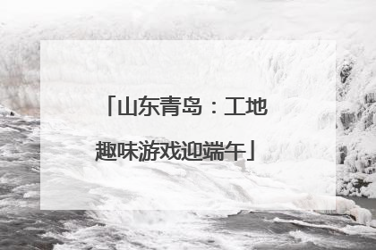 山东青岛：工地趣味游戏迎端午