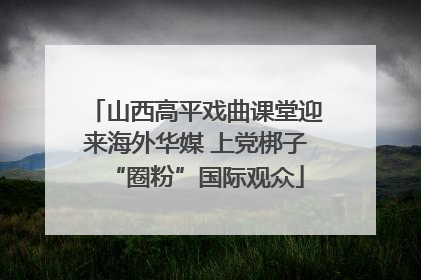 山西高平戏曲课堂迎来海外华媒 上党梆子“圈粉”国际观众
