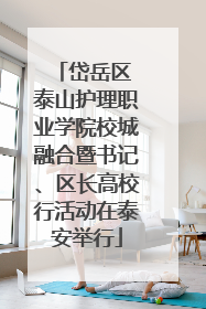 岱岳区 泰山护理职业学院校城融合暨书记、区长高校行活动在泰安举行