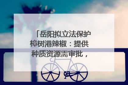 岳阳拟立法保护樟树港辣椒：提供种质资源需审批，违规最高罚5万