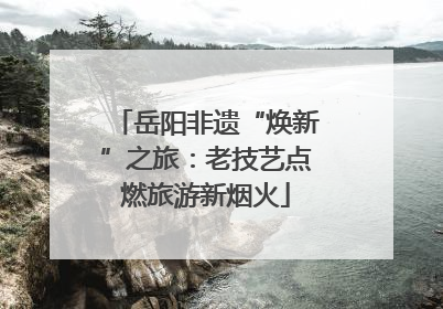 岳阳非遗“焕新”之旅：老技艺点燃旅游新烟火